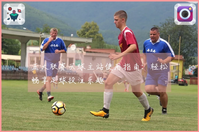 五大联赛买球主站使用指南：轻松畅享足球投注乐趣