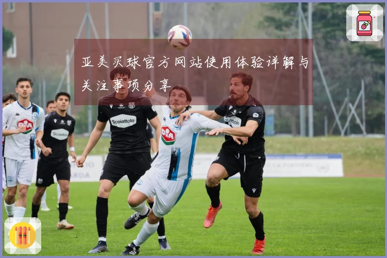 亚美买球官方网站使用体验详解与关注事项分享