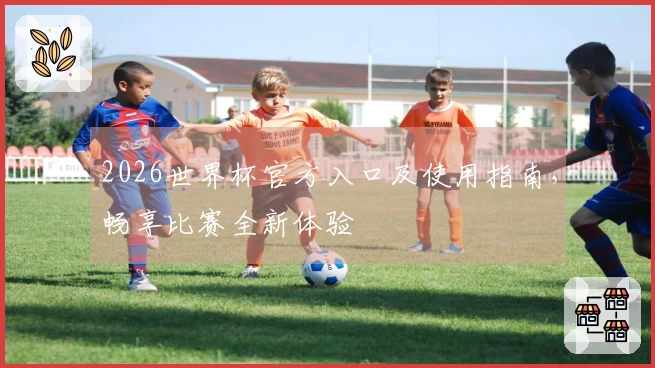 2026世界杯官方入口及使用指南，畅享比赛全新体验