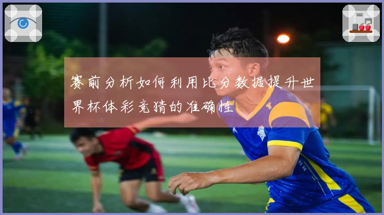 赛前分析如何利用比分数据提升世界杯体彩竞猜的准确性
