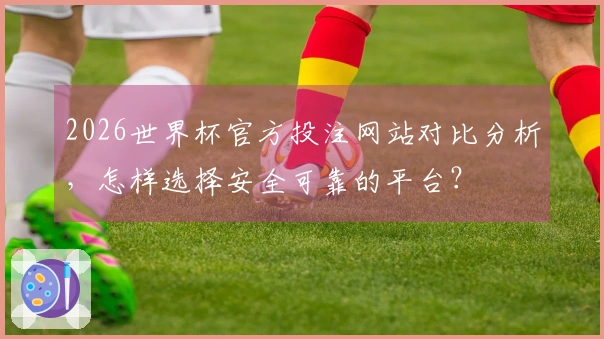 2026世界杯官方投注网站对比分析，怎样选择安全可靠的平台？